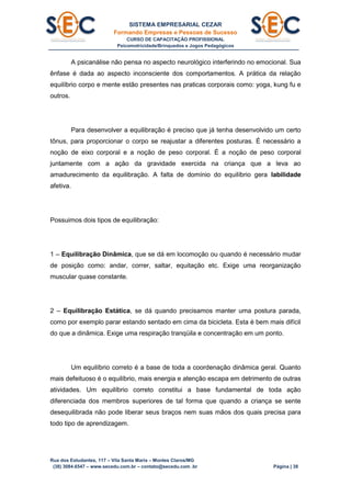 SISTEMA EMPRESARIAL CEZAR
Formando Empresas e Pessoas de Sucesso
CURSO DE CAPACITAÇÃO PROFISSIONAL
Psicomotricidade/Brinquedos e Jogos Pedagógicos
Rua dos Estudantes, 117 – Vila Santa Maria – Montes Claros/MG
(38) 3084.6547 – www.secedu.com.br – contato@secedu.com .br Página | 38
A psicanálise não pensa no aspecto neurológico interferindo no emocional. Sua
ênfase é dada ao aspecto inconsciente dos comportamentos. A prática da relação
equilíbrio corpo e mente estão presentes nas praticas corporais como: yoga, kung fu e
outros.
Para desenvolver a equilibração é preciso que já tenha desenvolvido um certo
tônus, para proporcionar o corpo se reajustar a diferentes posturas. É necessário a
noção de eixo corporal e a noção de peso corporal. É a noção de peso corporal
juntamente com a ação da gravidade exercida na criança que a leva ao
amadurecimento da equilibração. A falta de domínio do equilíbrio gera labilidade
afetiva.
Possuimos dois tipos de equilibração:
1 – Equilibração Dinâmica, que se dá em locomoção ou quando é necessário mudar
de posição como: andar, correr, saltar, equitação etc. Exige uma reorganização
muscular quase constante.
2 – Equilibração Estática, se dá quando precisamos manter uma postura parada,
como por exemplo parar estando sentado em cima da bicicleta. Esta é bem mais difícil
do que a dinâmica. Exige uma respiração tranqüila e concentração em um ponto.
Um equilíbrio correto é a base de toda a coordenação dinâmica geral. Quanto
mais defeituoso é o equilíbrio, mais energia e atenção escapa em detrimento de outras
atividades. Um equilíbrio correto constitui a base fundamental de toda ação
diferenciada dos membros superiores de tal forma que quando a criança se sente
desequilibrada não pode liberar seus braços nem suas mãos dos quais precisa para
todo tipo de aprendizagem.
 