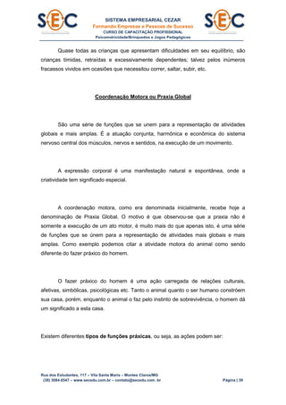SISTEMA EMPRESARIAL CEZAR
Formando Empresas e Pessoas de Sucesso
CURSO DE CAPACITAÇÃO PROFISSIONAL
Psicomotricidade/Brinquedos e Jogos Pedagógicos
Rua dos Estudantes, 117 – Vila Santa Maria – Montes Claros/MG
(38) 3084.6547 – www.secedu.com.br – contato@secedu.com .br Página | 39
Quase todas as crianças que apresentam dificuldades em seu equilíbrio, são
crianças tímidas, retraídas e excessivamente dependentes; talvez pelos inúmeros
fracassos vividos em ocasiões que necessitou correr, saltar, subir, etc.
Coordenação Motora ou Praxia Global
São uma série de funções que se unem para a representação de atividades
globais e mais amplas. É a atuação conjunta, harmônica e econômica do sistema
nervoso central dos músculos, nervos e sentidos, na execução de um movimento.
A expressão corporal é uma manifestação natural e espontânea, onde a
criatividade tem significado especial.
A coordenação motora, como era denominada inicialmente, recebe hoje a
denominação de Praxia Global. O motivo é que observou-se que a praxia não é
somente a execução de um ato motor, é muito mais do que apenas isto, é uma série
de funções que se únem para a representação de atividades mais globais e mais
amplas. Como exemplo podemos citar a atividade motora do animal como sendo
diferente do fazer práxico do homem.
O fazer práxico do homem é uma ação carregada de relações culturais,
afetivas, simbólicas, psicológicas etc. Tanto o animal quanto o ser humano constróem
sua casa, porém, enquanto o animal o faz pelo instinto de sobrevivência, o homem dá
um significado a esta casa.
Existem diferentes tipos de funções práxicas, ou seja, as ações podem ser:
 