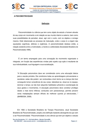 SISTEMA EMPRESARIAL CEZAR
Formando Empresas e Pessoas de Sucesso
CURSO DE CAPACITAÇÃO PROFISSIONAL
Psicomotricidade/Brinquedos e Jogos Pedagógicos
Rua dos Estudantes, 117 – Vila Santa Maria – Montes Claros/MG
(38) 3084.6547 – www.secedu.com.br – contato@secedu.com .br Página | 4
A PSICOMOTRICIDADE
Definição
Psicomotricidade é a ciência que tem como objeto de estudo o homem através
do seu corpo em movimento e em relação ao seu mundo interno e externo, bem como
suas possibilidades de perceber, atuar, agir com o outro, com os objetos e consigo
mesmo. Está relacionada ao processo de maturação, onde o corpo é a origem das
aquisições cognitivas, afetivas e orgânicas. A psicomotricidade destaca então, a
relação existente entre a motricidade, a mente e a afetividade (Sociedade Brasileira de
Psicomotricidade,1999).
É um termo empregado para uma concepção de movimento organizado e
integrado, em função das experiências vividas pelo sujeito cuja ação é resultante de
sua individualidade, sua linguagem e sua socialização.
“A Educação psicomotora deve ser considerada como uma educação básica
para a escola primária. Ela condiciona todas as aprendizagens pré-escolares e
escolares: estas não podem ser conduzidas a bom termo se a criança não tiver
conseguido tomar consciência de seu corpo, lateralizar-se, situar-se no espaço,
dominar o tempo; se não tiver adquirido habilidade suficiente e coordenação de
seus gestos e movimentos. A educação psicomotora deve constituir privilégio
desde a mais tenra infância; conduzida com perseverança, permite prevenir
ceras inadaptações sempre difíceis de melhorar quando já estruturadas...”
(BARBOSA, 2008).
Em 1982 a Sociedade Brasileira de Terapia Psicomotora, atual Sociedade
Brasileira de Psicomotricidade, propôs uma definição bastante abrangente do que vem
a ser Psicomotricidade: “Psicomotricidade é uma ciência que tem por objetivo o estudo
 