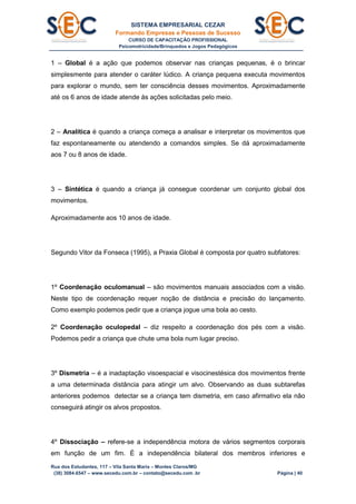 SISTEMA EMPRESARIAL CEZAR
Formando Empresas e Pessoas de Sucesso
CURSO DE CAPACITAÇÃO PROFISSIONAL
Psicomotricidade/Brinquedos e Jogos Pedagógicos
Rua dos Estudantes, 117 – Vila Santa Maria – Montes Claros/MG
(38) 3084.6547 – www.secedu.com.br – contato@secedu.com .br Página | 40
1 – Global é a ação que podemos observar nas crianças pequenas, é o brincar
simplesmente para atender o caráter lúdico. A criança pequena executa movimentos
para explorar o mundo, sem ter consciência desses movimentos. Aproximadamente
até os 6 anos de idade atende às ações solicitadas pelo meio.
2 – Analítica é quando a criança começa a analisar e interpretar os movimentos que
faz espontaneamente ou atendendo a comandos simples. Se dá aproximadamente
aos 7 ou 8 anos de idade.
3 – Sintética é quando a criança já consegue coordenar um conjunto global dos
movimentos.
Aproximadamente aos 10 anos de idade.
Segundo Vitor da Fonseca (1995), a Praxia Global é composta por quatro subfatores:
1º Coordenação oculomanual – são movimentos manuais associados com a visão.
Neste tipo de coordenação requer noção de distância e precisão do lançamento.
Como exemplo podemos pedir que a criança jogue uma bola ao cesto.
2º Coordenação oculopedal – diz respeito a coordenação dos pés com a visão.
Podemos pedir a criança que chute uma bola num lugar preciso.
3º Dismetria – é a inadaptação visoespacial e visocinestésica dos movimentos frente
a uma determinada distância para atingir um alvo. Observando as duas subtarefas
anteriores podemos detectar se a criança tem dismetria, em caso afirmativo ela não
conseguirá atingir os alvos propostos.
4º Dissociação – refere-se a independência motora de vários segmentos corporais
em função de um fim. É a independência bilateral dos membros inferiores e
 