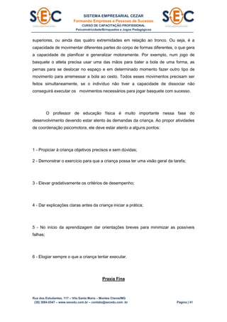SISTEMA EMPRESARIAL CEZAR
Formando Empresas e Pessoas de Sucesso
CURSO DE CAPACITAÇÃO PROFISSIONAL
Psicomotricidade/Brinquedos e Jogos Pedagógicos
Rua dos Estudantes, 117 – Vila Santa Maria – Montes Claros/MG
(38) 3084.6547 – www.secedu.com.br – contato@secedu.com .br Página | 41
superiores, ou ainda das quatro extremidades em relação ao tronco. Ou seja, é a
capacidade de movimentar diferentes partes do corpo de formas diferentes, o que gera
a capacidade de planificar e generalizar motoramente. Por exemplo, num jogo de
basquete o atleta precisa usar uma das mãos para bater a bola de uma forma, as
pernas para se deslocar no espaço e em determinado momento fazer outro tipo de
movimento para arremessar a bola ao cesto. Todos esses movimentos precisam ser
feitos simultaneamente, se o indivíduo não tiver a capacidade de dissociar não
conseguirá executar os movimentos necessários para jogar basquete com sucesso.
O professor de educação física é muito importante nessa fase do
desenvolvimento devendo estar atento às demandas da criança. Ao propor atividades
de coordenação psicomotora, ele deve estar atento a alguns pontos:
1 - Propiciar à criança objetivos precisos e sem dúvidas;
2 - Demonstrar o exercício para que a criança possa ter uma visão geral da tarefa;
3 - Elevar gradativamente os critérios de desempenho;
4 - Dar explicações claras antes da criança iniciar a prática;
5 - No início da aprendizagem dar orientações breves para minimizar as possíveis
falhas;
6 - Elogiar sempre o que a criança tentar executar.
Praxia Fina
 