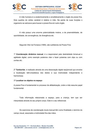 SISTEMA EMPRESARIAL CEZAR
Formando Empresas e Pessoas de Sucesso
CURSO DE CAPACITAÇÃO PROFISSIONAL
Psicomotricidade/Brinquedos e Jogos Pedagógicos
Rua dos Estudantes, 117 – Vila Santa Maria – Montes Claros/MG
(38) 3084.6547 – www.secedu.com.br – contato@secedu.com .br Página | 42
A mão humana é a anatomicamente e encefalicamente o órgão da praxia fina.
Dois quartos do córtex cerebrel é relativo à mão. Na perda de suas funções o
organismo se estrutura para buscar a praxia fina em outro órgão.
A mão possui uma enorme potencialidade motora, a de preensibilidade, de
oponibilidade, de convergência, de divergência etc.
Segundo Vitor da Fonseca (1995), são subfatores da Praxia Fina:
1º Coordenação dinâmica manual, é a responsável pela destralidade bimanual e
agilidade digital, como exemplo podemos citar o fazer pulseiras com clips ou com
contas etc.
2º Tamborilar, é realizado através de uma dissociação digital seqüencial que envolve
a localização tátil-cinestésica dos dedos e sua motricidade independente e
harmoniosa.
3º Localizar os objetos no espaço
A praxia Fina é fundamental no processo de alfabetização, onde a mão assume papel
fundamental.
Toda informação relacionada a espaço, para a criança, tem que ser
interpretada através do seu próprio corpo. Este é o seu referencial.
Os exercícios de coordenação óculo-manual têm como finalidade o domínio do
campo visual, associada a motricidade fina das mãos.
 