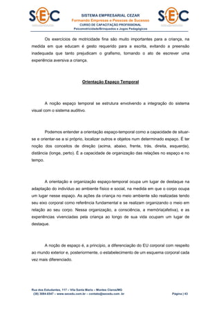 SISTEMA EMPRESARIAL CEZAR
Formando Empresas e Pessoas de Sucesso
CURSO DE CAPACITAÇÃO PROFISSIONAL
Psicomotricidade/Brinquedos e Jogos Pedagógicos
Rua dos Estudantes, 117 – Vila Santa Maria – Montes Claros/MG
(38) 3084.6547 – www.secedu.com.br – contato@secedu.com .br Página | 43
Os exercícios de motricidade fina são muito importantes para a criança, na
medida em que educam é gesto requerido para a escrita, evitando a preensão
inadequada que tanto prejudicam o grafismo, tornando o ato de escrever uma
experiência aversiva a criança.
Orientação Espaço Temporal
A noção espaço temporal se estrutura envolvendo a integração do sistema
visual com o sistema auditivo.
Podemos entender a orientação espaço-temporal como a capacidade de situar-
se e orientar-se a si próprio, localizar outros e objetos num determinado espaço. É ter
noção dos conceitos de direção (acima, abaixo, frente, trás, direita, esquerda),
distância (longe, perto). É a capacidade de organização das relações no espaço e no
tempo.
A orientação e organização espaço-temporal ocupa um lugar de destaque na
adaptação do indivíduo ao ambiente físico e social, na medida em que o corpo ocupa
um lugar nesse espaço. As ações da criança no meio ambiente são realizadas tendo
seu eixo corporal como referência fundamental e se realizam organizando o meio em
relação ao seu corpo. Nessa organização, a consciência, a memória(afetiva), e as
experiências vivenciadas pela criança ao longo de sua vida ocupam um lugar de
destaque.
A noção de espaço é, a princípio, a diferenciação do EU corporal com respeito
ao mundo exterior e, posteriormente, o estabelecimento de um esquema corporal cada
vez mais diferenciado.
 