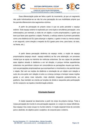 SISTEMA EMPRESARIAL CEZAR
Formando Empresas e Pessoas de Sucesso
CURSO DE CAPACITAÇÃO PROFISSIONAL
Psicomotricidade/Brinquedos e Jogos Pedagógicos
Rua dos Estudantes, 117 – Vila Santa Maria – Montes Claros/MG
(38) 3084.6547 – www.secedu.com.br – contato@secedu.com .br Página | 44
Essa diferenciação pode ser feita a partir do movimento, já que um segmento
não pode individualizar-se se não há uma percepção de sua mobilidade própria que
lhe permita diferenciá-lo dos segmentos vizinhos.
A partir da percepção do próprio corpo é que se pode perceber o espaço
exterior. Este espaço exterior é explorado por uma dupla e simultânea percepção: uma
exteroceptiva, por exemplo, a visão de um objeto; e outra proprioceptiva, o gesto que
terei que fazer para apanhar o objeto. Portanto, o esforço externo é primeiro percebido
como uma distância do EU (para alcançar o objetivo, o gesto é mais ou menos amplo)
e em segundo, como direção a respeito do EU (gesto para cima, para baixo, do lado,
na frente, etc.).
A partir dessa percepção dinâmica do espaço vivido, a noção de espaço
proprioceptiva (espaço visual - espaço estático) se faz uma abstração, um processo
mental que se apoia na memória de vivências anteriores. Se sou capaz de perceber
esse objetivo situado à distância e em tal direção, é porque minhas experiências
anteriores me permitiram colocar em concordância as percepções visuais que tenho,
com as percepções proprioceptivas que acompanham o movimento e me permite tocar
o objeto. Daí vem as noções de distância e orientação de um objeto com relação a
outro de uma parte com relação à outra e a criança começa a transpor essas noções
gerais a um plano mais reduzido, mais abstrato chegando posteriormente, ao
grafismo. Aqui também se orienta as funções de direita e esquerda pela participação
do EU corporal e se repete a transformação anterior.
Orientação Espacial
A noção espacial se desenvolve a partir do corpo da própria criança. Toda a
nossa percepção de mundo é uma percepção espacial, e o corpo é a nossa referência.
Que espaço meu corpo ocupa no mundo externo. A noção espacial inicia do concreto
para o abstrato; do objetivo para o subjetivo; do corporal para o externo.
 