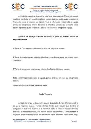 SISTEMA EMPRESARIAL CEZAR
Formando Empresas e Pessoas de Sucesso
CURSO DE CAPACITAÇÃO PROFISSIONAL
Psicomotricidade/Brinquedos e Jogos Pedagógicos
Rua dos Estudantes, 117 – Vila Santa Maria – Montes Claros/MG
(38) 3084.6547 – www.secedu.com.br – contato@secedu.com .br Página | 45
A noção de espaço se desenvolve a partir do sistema visual. Primeiro a criança
localiza a si própria, em seguida localiza a posição que seu corpo ocupa no espaço e
finalmente passa a localizar os objetos. Toda a informação relacionada a espaço
precisa ser interpretada através do corpo. É olhando o tamanho de si mesmo e dos
objetos e pessoas que o cerca que a criança vai adquirindo a noção de espaço.
A noção de espaço se forma na criança a partir do sistema visual, da
seguinte maneira:
1ª Parte do Concreto para o Abstrato, localiza a si próprio no espaço;
2ª Parte do objetivo para o subjetivo, identifica a posição que ocupa seu próprio corpo
no espaço;
3ª Parte do seu próprio corpo para o externo, localiza os objetos no espaço.
Toda a informação relacionada a espaço, para a criança, tem que ser interpretada
através
do seu próprio corpo. Este é o seu referencial.
Noção Temporal
A noção de tempo se desenvolve a partir da audição. É mais difícil apreendê-la
do que a noção de espaço. Temos o tempo rítmico, que é aquele que demarca o
compasso de tudo que fazemos e é individual, como o rítmo do nosso batimento
cardíaco, de nossa respiração, dos nossos passos ao caminhar... Temos também a
noção de tempo cronológico que diz respeito às idéias temporais como ontem, hoje,
 