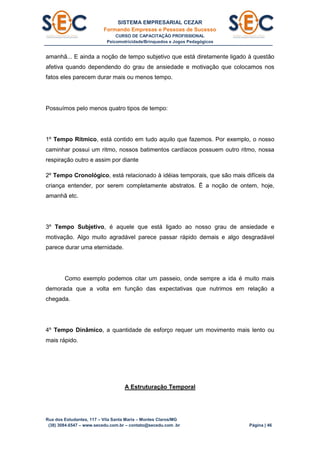 SISTEMA EMPRESARIAL CEZAR
Formando Empresas e Pessoas de Sucesso
CURSO DE CAPACITAÇÃO PROFISSIONAL
Psicomotricidade/Brinquedos e Jogos Pedagógicos
Rua dos Estudantes, 117 – Vila Santa Maria – Montes Claros/MG
(38) 3084.6547 – www.secedu.com.br – contato@secedu.com .br Página | 46
amanhã... E ainda a noção de tempo subjetivo que está diretamente ligado à questão
afetiva quando dependendo do grau de ansiedade e motivação que colocamos nos
fatos eles parecem durar mais ou menos tempo.
Possuímos pelo menos quatro tipos de tempo:
1º Tempo Rítmico, está contido em tudo aquilo que fazemos. Por exemplo, o nosso
caminhar possui um ritmo, nossos batimentos cardíacos possuem outro ritmo, nossa
respiração outro e assim por diante
2º Tempo Cronológico, está relacionado à idéias temporais, que são mais difíceis da
criança entender, por serem completamente abstratos. Ë a noção de ontem, hoje,
amanhã etc.
3º Tempo Subjetivo, é aquele que está ligado ao nosso grau de ansiedade e
motivação. Algo muito agradável parece passar rápido demais e algo desgradável
parece durar uma eternidade.
Como exemplo podemos citar um passeio, onde sempre a ida é muito mais
demorada que a volta em função das expectativas que nutrimos em relação a
chegada.
4º Tempo Dinâmico, a quantidade de esforço requer um movimento mais lento ou
mais rápido.
A Estruturação Temporal
 