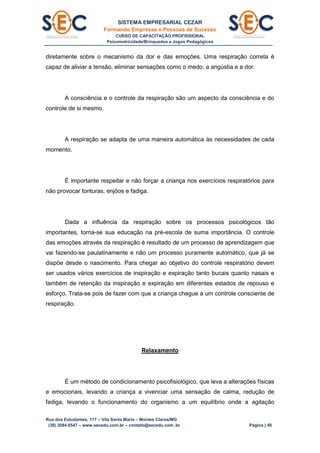 SISTEMA EMPRESARIAL CEZAR
Formando Empresas e Pessoas de Sucesso
CURSO DE CAPACITAÇÃO PROFISSIONAL
Psicomotricidade/Brinquedos e Jogos Pedagógicos
Rua dos Estudantes, 117 – Vila Santa Maria – Montes Claros/MG
(38) 3084.6547 – www.secedu.com.br – contato@secedu.com .br Página | 48
diretamente sobre o mecanismo da dor e das emoções. Uma respiração correta é
capaz de aliviar a tensão, eliminar sensações como o medo, a angústia e a dor.
A consciência e o controle da respiração são um aspecto da consciência e do
controle de si mesmo.
A respiração se adapta de uma maneira automática às necessidades de cada
momento.
É importante respeitar e não forçar a criança nos exercícios respiratórios para
não provocar tonturas, enjôos e fadiga.
Dada a influência da respiração sobre os processos psicológicos tão
importantes, torna-se sua educação na pré-escola de suma importância. O controle
das emoções através da respiração é resultado de um processo de aprendizagem que
vai fazendo-se paulatinamente e não um processo puramente automático, que já se
dispõe desde o nascimento. Para chegar ao objetivo do controle respiratório devem
ser usados vários exercícios de inspiração e expiração tanto bucais quanto nasais e
também de retenção da inspiração e expiração em diferentes estados de repouso e
esforço. Trata-se pois de fazer com que a criança chegue a um controle consciente de
respiração.
Relaxamento
É um método de condicionamento psicofisiológico, que leva a alterações físicas
e emocionais, levando a criança a vivenciar uma sensação de calma, redução de
fadiga, levando o funcionamento do organismo a um equilíbrio onde a agitação
 