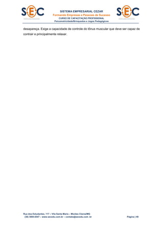 SISTEMA EMPRESARIAL CEZAR
Formando Empresas e Pessoas de Sucesso
CURSO DE CAPACITAÇÃO PROFISSIONAL
Psicomotricidade/Brinquedos e Jogos Pedagógicos
Rua dos Estudantes, 117 – Vila Santa Maria – Montes Claros/MG
(38) 3084.6547 – www.secedu.com.br – contato@secedu.com .br Página | 49
desapareça. Exige a capacidade de controle do tônus muscular que deve ser capaz de
contrair e principalmente relaxar.
 