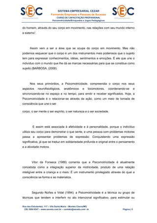 SISTEMA EMPRESARIAL CEZAR
Formando Empresas e Pessoas de Sucesso
CURSO DE CAPACITAÇÃO PROFISSIONAL
Psicomotricidade/Brinquedos e Jogos Pedagógicos
Rua dos Estudantes, 117 – Vila Santa Maria – Montes Claros/MG
(38) 3084.6547 – www.secedu.com.br – contato@secedu.com .br Página | 5
do homem, através do seu corpo em movimento, nas relações com seu mundo interno
e externo”.
Assim vem a ser a área que se ocupa do corpo em movimento. Mas não
podemos esquecer que o corpo é um dos instrumentos mais poderosos que o sujeito
tem para expressar conhecimentos, idéias, sentimentos e emoções. É ele que une o
indivíduo com o mundo que lhe dá as marcas necessárias para que se constitua como
sujeito (BARBOSA, (2008).
Nos seus primórdios, a Psicomotricidade, compreendia o corpo nos seus
aspectos neurofisiológicos, anatômicos e locomotores, coordenando-se e
sincronizando-se no espaço e no tempo, para emitir e receber significados. Hoje, a
Psicomotricidade é o relacionar-se através da ação, como um meio de tomada de
consciência que une o ser
corpo, o ser mente o ser espírito, o ser natureza e o ser sociedade.
E assim está associada à afetividade e à personalidade, porque o indivíduo
utiliza seu corpo para demonstrar o que sente, e uma pessoa com problemas motores
passa a apresentar problemas de expressão. Conquistando uma expressão
significativa, já que se traduz em solidariedade profunda e original entre o pensamento
e a atividade motora.
Vitor da Fonseca (1988) comenta que a Psicomotricidade é atualmente
concebida como a integração superior da motricidade, produto de uma relação
inteligível entre a criança e o meio. É um instrumento privilegiado através do qual a
consciência se forma e se materializa.
Segundo Núñes e Vidal (1994): a Psicomotricidade é a técnica ou grupo de
técnicas que tendem a interferir no ato intencional significativo, para estimular ou
 