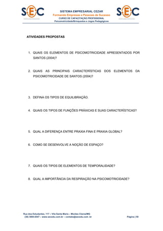 SISTEMA EMPRESARIAL CEZAR
Formando Empresas e Pessoas de Sucesso
CURSO DE CAPACITAÇÃO PROFISSIONAL
Psicomotricidade/Brinquedos e Jogos Pedagógicos
Rua dos Estudantes, 117 – Vila Santa Maria – Montes Claros/MG
(38) 3084.6547 – www.secedu.com.br – contato@secedu.com .br Página | 50
ATIVIDADES PROPOSTAS
1. QUAIS OS ELEMENTOS DE PSICOMOTRICIDADE APRESENTADOS POR
SANTOS (2004)?
2. QUAIS AS PRINCIPAIS CARACTERÍSTICAS DOS ELEMENTOS DA
PSICOMOTRICIDADE DE SANTOS (2004)?
3. DEFINA OS TIPOS DE EQUILIBRAÇÃO.
4. QUAIS OS TIPOS DE FUNÇÕES PRÁXICAS E SUAS CARACTERÍSTICAS?
5. QUAL A DIFERENÇA ENTRE PRAXIA FINA E PRAXIA GLOBAL?
6. COMO SE DESENVOLVE A NOÇÃO DE ESPAÇO?
7. QUAIS OS TIPOS DE ELEMENTOS DE TEMPORALIDADE?
8. QUAL A IMPORTÂNCIA DA RESPIRAÇÃO NA PSICOMOTRICIDADE?
 