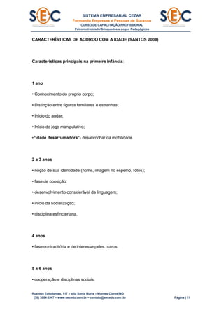 SISTEMA EMPRESARIAL CEZAR
Formando Empresas e Pessoas de Sucesso
CURSO DE CAPACITAÇÃO PROFISSIONAL
Psicomotricidade/Brinquedos e Jogos Pedagógicos
Rua dos Estudantes, 117 – Vila Santa Maria – Montes Claros/MG
(38) 3084.6547 – www.secedu.com.br – contato@secedu.com .br Página | 51
CARACTERÍSTICAS DE ACORDO COM A IDADE (SANTOS 2008)
Características principais na primeira infância:
1 ano
• Conhecimento do próprio corpo;
• Distinção entre figuras familiares e estranhas;
• Início do andar;
• Início do jogo manipulativo;
•“idade desarrumadora”- desabrochar da mobilidade.
2 a 3 anos
• noção de sua identidade (nome, imagem no espelho, fotos);
• fase de oposição;
• desenvolvimento considerável da linguagem;
• início da socialização;
• disciplina esfincteriana.
4 anos
• fase contraditória e de interesse pelos outros.
5 a 6 anos
• cooperação e disciplinas sociais.
 
