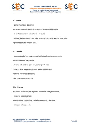 SISTEMA EMPRESARIAL CEZAR
Formando Empresas e Pessoas de Sucesso
CURSO DE CAPACITAÇÃO PROFISSIONAL
Psicomotricidade/Brinquedos e Jogos Pedagógicos
Rua dos Estudantes, 117 – Vila Santa Maria – Montes Claros/MG
(38) 3084.6547 – www.secedu.com.br – contato@secedu.com .br Página | 52
7 a 8 anos
• plena integração do corpo;
• aperfeiçoamento das habilidades adquiridas anteriormente;
• reconhecimento da lateralização no outro;
• instalação forte da conduta ética e da importância de valores e normas;
• procura contatos fora de casa.
9 a 10 anos
• automatização dos movimentos habituais até se tornarem ágeis;
• mais relaxados na postura;
• levanta alternativas para solucionar problemas;
• relaciona-se cooperativamente com a comunidade;
• explica conceitos abstratos;
• valoriza grupo de amigos.
11 a 12 anos
• combina movimentos e equilibra habilidade e força muscular;
• reflexivo e espontâneo;
• movimentos expressivos tanto faciais quanto corporais;
• início da adolescência.
 