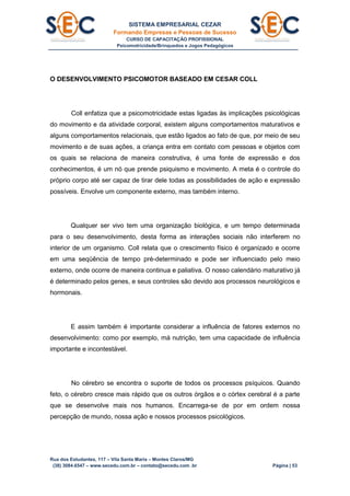 SISTEMA EMPRESARIAL CEZAR
Formando Empresas e Pessoas de Sucesso
CURSO DE CAPACITAÇÃO PROFISSIONAL
Psicomotricidade/Brinquedos e Jogos Pedagógicos
Rua dos Estudantes, 117 – Vila Santa Maria – Montes Claros/MG
(38) 3084.6547 – www.secedu.com.br – contato@secedu.com .br Página | 53
O DESENVOLVIMENTO PSICOMOTOR BASEADO EM CESAR COLL
Coll enfatiza que a psicomotricidade estas ligadas às implicações psicológicas
do movimento e da atividade corporal, existem alguns comportamentos maturativos e
alguns comportamentos relacionais, que estão ligados ao fato de que, por meio de seu
movimento e de suas ações, a criança entra em contato com pessoas e objetos com
os quais se relaciona de maneira construtiva, é uma fonte de expressão e dos
conhecimentos, é um nó que prende psiquismo e movimento. A meta é o controle do
próprio corpo até ser capaz de tirar dele todas as possibilidades de ação e expressão
possíveis. Envolve um componente externo, mas também interno.
Qualquer ser vivo tem uma organização biológica, e um tempo determinada
para o seu desenvolvimento, desta forma as interações sociais não interferem no
interior de um organismo. Coll relata que o crescimento físico é organizado e ocorre
em uma seqüência de tempo pré-determinado e pode ser influenciado pelo meio
externo, onde ocorre de maneira continua e paliativa. O nosso calendário maturativo já
é determinado pelos genes, e seus controles são devido aos processos neurológicos e
hormonais.
E assim também é importante considerar a influência de fatores externos no
desenvolvimento: como por exemplo, má nutrição, tem uma capacidade de influência
importante e incontestável.
No cérebro se encontra o suporte de todos os processos psíquicos. Quando
feto, o cérebro cresce mais rápido que os outros órgãos e o córtex cerebral é a parte
que se desenvolve mais nos humanos. Encarrega-se de por em ordem nossa
percepção de mundo, nossa ação e nossos processos psicológicos.
 
