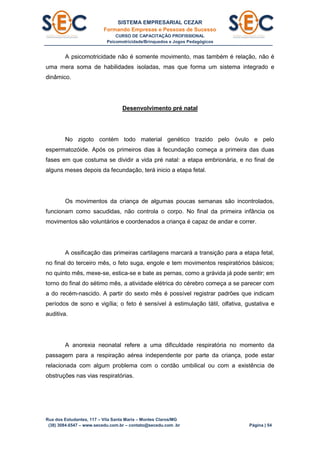 SISTEMA EMPRESARIAL CEZAR
Formando Empresas e Pessoas de Sucesso
CURSO DE CAPACITAÇÃO PROFISSIONAL
Psicomotricidade/Brinquedos e Jogos Pedagógicos
Rua dos Estudantes, 117 – Vila Santa Maria – Montes Claros/MG
(38) 3084.6547 – www.secedu.com.br – contato@secedu.com .br Página | 54
A psicomotricidade não é somente movimento, mas também é relação, não é
uma mera soma de habilidades isoladas, mas que forma um sistema integrado e
dinâmico.
Desenvolvimento pré natal
No zigoto contém todo material genético trazido pelo óvulo e pelo
espermatozóide. Após os primeiros dias à fecundação começa a primeira das duas
fases em que costuma se dividir a vida pré natal: a etapa embrionária, e no final de
alguns meses depois da fecundação, terá inicio a etapa fetal.
Os movimentos da criança de algumas poucas semanas são incontrolados,
funcionam como sacudidas, não controla o corpo. No final da primeira infância os
movimentos são voluntários e coordenados a criança é capaz de andar e correr.
A ossificação das primeiras cartilagens marcará a transição para a etapa fetal,
no final do terceiro mês, o feto suga, engole e tem movimentos respiratórios básicos;
no quinto mês, mexe-se, estica-se e bate as pernas, como a grávida já pode sentir; em
torno do final do sétimo mês, a atividade elétrica do cérebro começa a se parecer com
a do recém-nascido. A partir do sexto mês é possível registrar padrões que indicam
períodos de sono e vigília; o feto é sensível à estimulação tátil, olfativa, gustativa e
auditiva.
A anorexia neonatal refere a uma dificuldade respiratória no momento da
passagem para a respiração aérea independente por parte da criança, pode estar
relacionada com algum problema com o cordão umbilical ou com a existência de
obstruções nas vias respiratórias.
 