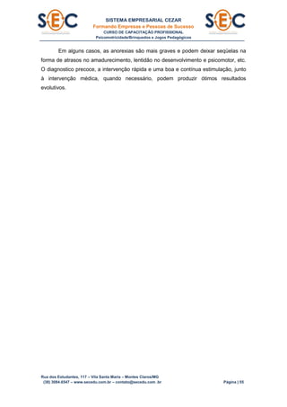 SISTEMA EMPRESARIAL CEZAR
Formando Empresas e Pessoas de Sucesso
CURSO DE CAPACITAÇÃO PROFISSIONAL
Psicomotricidade/Brinquedos e Jogos Pedagógicos
Rua dos Estudantes, 117 – Vila Santa Maria – Montes Claros/MG
(38) 3084.6547 – www.secedu.com.br – contato@secedu.com .br Página | 55
Em alguns casos, as anorexias são mais graves e podem deixar seqüelas na
forma de atrasos no amadurecimento, lentidão no desenvolvimento e psicomotor, etc.
O diagnostico precoce, a intervenção rápida e uma boa e contínua estimulação, junto
à intervenção médica, quando necessário, podem produzir ótimos resultados
evolutivos.
 