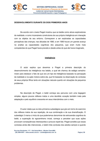 SISTEMA EMPRESARIAL CEZAR
Formando Empresas e Pessoas de Sucesso
CURSO DE CAPACITAÇÃO PROFISSIONAL
Psicomotricidade/Brinquedos e Jogos Pedagógicos
Rua dos Estudantes, 117 – Vila Santa Maria – Montes Claros/MG
(38) 3084.6547 – www.secedu.com.br – contato@secedu.com .br Página | 56
DESENVOLVIMENTO DURANTE OS DOIS PRIMEIROS ANOS
De acordo com o texto Piaget mostrou que os bebês como ativos exploradores
da realidade, e como incansáveis construtores de sua própria inteligência em interação
com os objetos de seu entorno. Começaram a ser exploradas as capacidades
perceptivas das crianças, nas décadas de 1980, e em 1990 houve um grande avanço
na analise as capacidades cognitivas dos pequenos, que eram muito mais
competentes do que Piaget havia previsto e desde antes do que ele havia imaginado.
Inteligência
O autor explica que devemos a Piaget a primeira descrição do
desenvolvimento da inteligência nos bebês, a qual ele chamou de estágio sensório-
motor para destacar o fato de que era um tipo de inteligência baseada na percepção
da realidade e na ação motora sobre ela, que foi baseada na observação de condutas
de seus próprios filhos tanto em situações naturais quanto em situações de pequenos
problemas.
Na descrição de Piaget, o bebê começa seu percurso com uma bagagem
simples, alguns poucos reflexos inatos e uma decidida vocação também inata pela
adaptação e pelo equilíbrio crescente em seus intercâmbios com o meio.
O autor relata que os dois primeiros subestágios que gira em torno do exercício
dos reflexos inatos de sua repetição, de sua combinação e de sua diversificação. O
subestágio 3 marca o inicio do que poderíamos denominar de extroversão cognitiva do
bebê, a superação do egocentrismo inicial, começa a perceber que suas ações
provocam conseqüências interessantes e procura repeti-las. Piaget acredita que essas
condutas ainda dão intencionais, o bebê imita condutas dos adultos sempre e quando
 