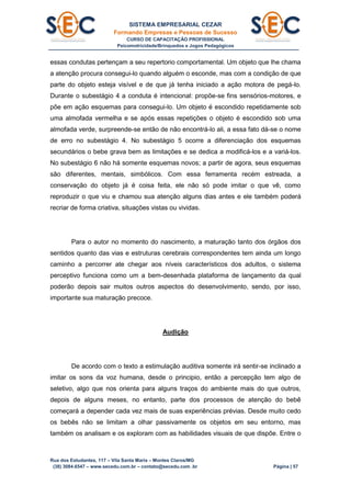 SISTEMA EMPRESARIAL CEZAR
Formando Empresas e Pessoas de Sucesso
CURSO DE CAPACITAÇÃO PROFISSIONAL
Psicomotricidade/Brinquedos e Jogos Pedagógicos
Rua dos Estudantes, 117 – Vila Santa Maria – Montes Claros/MG
(38) 3084.6547 – www.secedu.com.br – contato@secedu.com .br Página | 57
essas condutas pertençam a seu repertorio comportamental. Um objeto que lhe chama
a atenção procura consegui-lo quando alguém o esconde, mas com a condição de que
parte do objeto esteja visível e de que já tenha iniciado a ação motora de pegá-lo.
Durante o subestágio 4 a conduta é intencional: propõe-se fins sensórios-motores, e
põe em ação esquemas para consegui-lo. Um objeto é escondido repetidamente sob
uma almofada vermelha e se após essas repetições o objeto é escondido sob uma
almofada verde, surpreende-se então de não encontrá-lo ali, a essa fato dá-se o nome
de erro no subestágio 4. No subestágio 5 ocorre a diferenciação dos esquemas
secundários o bebe grava bem as limitações e se dedica a modificá-los e a variá-los.
No subestágio 6 não há somente esquemas novos; a partir de agora, seus esquemas
são diferentes, mentais, simbólicos. Com essa ferramenta recém estreada, a
conservação do objeto já é coisa feita, ele não só pode imitar o que vê, como
reproduzir o que viu e chamou sua atenção alguns dias antes e ele também poderá
recriar de forma criativa, situações vistas ou vividas.
Para o autor no momento do nascimento, a maturação tanto dos órgãos dos
sentidos quanto das vias e estruturas cerebrais correspondentes tem ainda um longo
caminho a percorrer ate chegar aos níveis característicos dos adultos, o sistema
perceptivo funciona como um a bem-desenhada plataforma de lançamento da qual
poderão depois sair muitos outros aspectos do desenvolvimento, sendo, por isso,
importante sua maturação precoce.
Audição
De acordo com o texto a estimulação auditiva somente irá sentir-se inclinado a
imitar os sons da voz humana, desde o principio, então a percepção tem algo de
seletivo, algo que nos orienta para alguns traços do ambiente mais do que outros,
depois de alguns meses, no entanto, parte dos processos de atenção do bebê
começará a depender cada vez mais de suas experiências prévias. Desde muito cedo
os bebês não se limitam a olhar passivamente os objetos em seu entorno, mas
também os analisam e os exploram com as habilidades visuais de que dispõe. Entre o
 