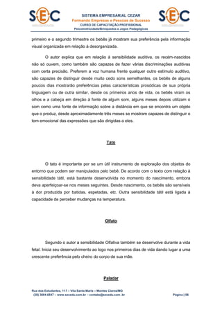 SISTEMA EMPRESARIAL CEZAR
Formando Empresas e Pessoas de Sucesso
CURSO DE CAPACITAÇÃO PROFISSIONAL
Psicomotricidade/Brinquedos e Jogos Pedagógicos
Rua dos Estudantes, 117 – Vila Santa Maria – Montes Claros/MG
(38) 3084.6547 – www.secedu.com.br – contato@secedu.com .br Página | 58
primeiro e o segundo trimestre os bebês já mostram sua preferência pela informação
visual organizada em relação à desorganizada.
O autor explica que em relação à sensibilidade auditiva, os recém-nascidos
não só ouvem, como também são capazes de fazer várias discriminações auditivas
com certa precisão. Preferem a voz humana frente qualquer outro estímulo auditivo,
são capazes de distinguir desde muito cedo sons semelhantes, os bebês de alguns
poucos dias mostrarão preferências pelas características prosódicas de sua própria
linguagem ou de outra similar, desde os primeiros anos de vida, os bebês viram os
olhos e a cabeça em direção à fonte de algum som, alguns meses depois utilizam o
som como uma fonte de informação sobre a distância em que se encontra um objeto
que o produz, desde aproximadamente três meses se mostram capazes de distinguir o
tom emocional das expressões que são dirigidas a eles.
Tato
O tato é importante por se um útil instrumento de exploração dos objetos do
entorno que podem ser manipulados pelo bebê. De acordo com o texto com relação à
sensibilidade tátil, está bastante desenvolvida no momento do nascimento, embora
deva aperfeiçoar-se nos meses seguintes. Desde nascimento, os bebês são sensíveis
à dor produzida por batidas, espetadas, etc. Outra sensibilidade tátil está ligada à
capacidade de perceber mudanças na temperatura.
Olfato
Segundo o autor a sensibilidade Olfativa também se desenvolve durante a vida
fetal. Inicia seu desenvolvimento ao logo nos primeiros dias de vida dando lugar a uma
crescente preferência pelo cheiro do corpo de sua mãe.
Paladar
 