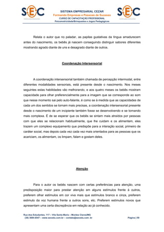 SISTEMA EMPRESARIAL CEZAR
Formando Empresas e Pessoas de Sucesso
CURSO DE CAPACITAÇÃO PROFISSIONAL
Psicomotricidade/Brinquedos e Jogos Pedagógicos
Rua dos Estudantes, 117 – Vila Santa Maria – Montes Claros/MG
(38) 3084.6547 – www.secedu.com.br – contato@secedu.com .br Página | 59
Relata o autor que no paladar, as papilas gustativas da língua amadurecem
antes do nascimento, os bebês já nascem conseguindo distinguir sabores diferentes
mostrando agrado diante de uns e desagrado diante de outros.
Coordenação Intersensorial
A coordenação intersensorial também chamada de percepção intermodal, entre
diferentes modalidades sensoriais, está presente desde o nascimento. Nos meses
seguintes estas habilidades vão melhorando, e aos quatro meses os bebês mostram
capacidade para olhar preferencialmente para a imagem que se corresponde ao som
que nesse momento sai pelo auto-falante, é como se à medida que as capacidades de
cada um dos sentidos se tornam mais precisas, a coordenação intersensorial presente
desde o nascimento de um incipiente também fosse se desenvolvendo e se tornando
mais complexa. É de se esperar que os bebês se sintam mais atraídos por pessoas
com que eles se relacionam habitualmente, que lhe cuidam e os alimentem, eles
trazem um complexo equipamento que predispõe para a interação social, primeiro de
caráter social, mas depois cada vez cada vez mais orientados para as pessoas que os
acariciam, os alimentam, os limpam, falam e gostam deles.
Atenção
Para o autor os bebês nascem com certas preferências para atenção, uma
predisposição maior para prestar atenção em alguns estímulos frente à outros,
preferem olhar estímulos em cor viva mais que estímulos branco e cinza, preferem
estimulo da voz humana frente a outros sons, etc. Preferem estímulos novos que
apresentam uma certa discrepância em relação ao já conhecido.
 