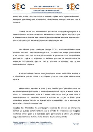 SISTEMA EMPRESARIAL CEZAR
Formando Empresas e Pessoas de Sucesso
CURSO DE CAPACITAÇÃO PROFISSIONAL
Psicomotricidade/Brinquedos e Jogos Pedagógicos
Rua dos Estudantes, 117 – Vila Santa Maria – Montes Claros/MG
(38) 3084.6547 – www.secedu.com.br – contato@secedu.com .br Página | 6
modifica-lo, usando como mediadores a atividade corporal e sua expressão simbólica.
O objetivo, por conseguinte, é aumentar a capacidade de interação do sujeito com o
ambiente.
Trata-se de um foco da intervenção educacional ou terapia cujo objetivo é o
desenvolvimento da capacidade motriz, expressivas e criativas a partir do corpo, o que
o leva centrar sua atividade e se interessar pelo movimento e o ato, que é derivado da:
disfunções, patologias, excitação (estímulos), aprendizagem, etc.
Para Muniáin (1997, citado por Pantiga, 2002) : a Psicomotricidade é uma
disciplina educativa / reeducativa / terapêutica. Concebeu como diálogo que considera
o ser humano como uma unidade psicossomática e que atua sobre a sua totalidade
por meio do corpo e do movimento no ambiente, por meio de métodos ativos de
mediação principalmente corporal, com o propósito de contribuir para o seu
desenvolvimento integrante.
A psicomotricidade destaca a relação existente entre a motricidade, a mente e
a afetividade e procura facilitar a abordagem global da criança por meio de uma
técnica.
Nesse sentido, De Meur e Staes (1989) referem que a psicomotricidade foi
evoluindo.Começou por estudar o desenvolvimento motor, depois a relação entre o
atraso no desenvolvimento motor e o atraso intelectual da criança, mais tarde o
desenvolvimento da habilidade manual e aptidões em função da idade, para
atualmente, estudar também as ligações com a lateralidade, com a estruturação
espacial e a orientação temporal e as
relações das dificuldades de aprendizagem escolares de crianças de inteligência
normal. Os autores alertam também para a tomada de consciência das relações
existentes entre o gesto e a afetividade, como por exemplo, o fato de uma criança
segura de si caminhar de forma muito diferente de uma criança tímida.
 