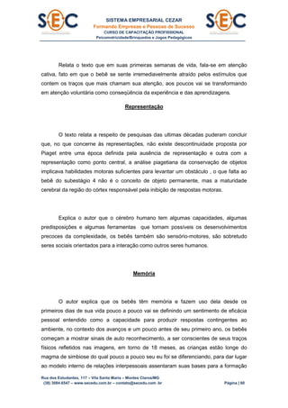 SISTEMA EMPRESARIAL CEZAR
Formando Empresas e Pessoas de Sucesso
CURSO DE CAPACITAÇÃO PROFISSIONAL
Psicomotricidade/Brinquedos e Jogos Pedagógicos
Rua dos Estudantes, 117 – Vila Santa Maria – Montes Claros/MG
(38) 3084.6547 – www.secedu.com.br – contato@secedu.com .br Página | 60
Relata o texto que em suas primeiras semanas de vida, fala-se em atenção
cativa, fato em que o bebê se sente irremediavelmente atraído pelos estímulos que
contem os traços que mais chamam sua atenção, aos poucos vai se transformando
em atenção voluntária como conseqüência da experiência e das aprendizagens.
Representação
O texto relata a respeito de pesquisas das ultimas décadas puderam concluir
que, no que concerne às representações, não existe descontinuidade proposta por
Piaget entre uma época definida pela ausência de representação e outra com a
representação como ponto central, a análise piagetiana da conservação de objetos
implicava habilidades motoras suficientes para levantar um obstáculo , o que falta ao
bebê do subestágio 4 não é o conceito de objeto permanente, mas a maturidade
cerebral da região do córtex responsável pela inibição de respostas motoras.
Explica o autor que o cérebro humano tem algumas capacidades, algumas
predisposições e algumas ferramentas que tornam possíveis os desenvolvimentos
precoces da complexidade, os bebês também são sensório-motores, são sobretudo
seres sociais orientados para a interação como outros seres humanos.
Memória
O autor explica que os bebês têm memória e fazem uso dela desde os
primeiros dias de sua vida pouco a pouco vai se definindo um sentimento de eficácia
pessoal entendido como a capacidade para produzir respostas contingentes ao
ambiente, no contexto dos avanços e um pouco antes de seu primeiro ano, os bebês
começam a mostrar sinais de auto reconhecimento, a ser conscientes de seus traços
físicos refletidos nas imagens, em torno de 18 meses, as crianças estão longe do
magma de simbiose do qual pouco a pouco seu eu foi se diferenciando, para dar lugar
ao modelo interno de relações interpessoais assentaram suas bases para a formação
 
