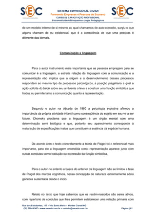 SISTEMA EMPRESARIAL CEZAR
Formando Empresas e Pessoas de Sucesso
CURSO DE CAPACITAÇÃO PROFISSIONAL
Psicomotricidade/Brinquedos e Jogos Pedagógicos
Rua dos Estudantes, 117 – Vila Santa Maria – Montes Claros/MG
(38) 3084.6547 – www.secedu.com.br – contato@secedu.com .br Página | 61
de um modelo interno de si mesmo ao qual chamamos de auto-conceito, surgiu o que
alguns chamam de eu existencial, que é a consciência de que uma pessoas é
diferente das demais.
Comunicação e linguagem
Para o autor instrumento mais importante que as pessoas empregam para se
comunicar é a linguagem, a estreita relação da linguagem com a comunicação e a
representação não implica que a origem e o desenvolvimento desses processos
respondam ao mesmo tipo de processos psicológicos, a posição piagetiana a qual a
ação solícita do bebê sobre seu ambiente o leva a construir uma função simbólica que
traduz ou permite tanto a comunicação quanto a representação.
Segundo o autor na década de 1960 a psicologia evolutiva afirmou a
importância da própria atividade infantil como conseqüência do sujeito em seu vir a ser
futuro, Chomsky proclama que a linguagem é um órgão mental com uma
determinação semi biológica e que, portanto seu aparecimento corresponde à
maturação de especificações inatas que constituem a essência da espécie humana.
De acordo com o texto concretamente a teoria de Piaget foi o referencial mais
importante, para ele a linguagem entendida como representação aparece junto com
outras condutas como tradução ou expressão da função simbólica.
Para o autor no entanto a busca do anterior da linguagem não se limitou a tese
de Piaget dos marcos cognitivos, nessa concepção de natureza extremamente sócio
genética sustentada desde o inicio.
Relato no texto que hoje sabemos que os recém-nascidos são seres ativos,
com repertorio de condutas que lhes permitem estabelecer uma relação primaria com
 