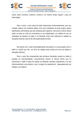 SISTEMA EMPRESARIAL CEZAR
Formando Empresas e Pessoas de Sucesso
CURSO DE CAPACITAÇÃO PROFISSIONAL
Psicomotricidade/Brinquedos e Jogos Pedagógicos
Rua dos Estudantes, 117 – Vila Santa Maria – Montes Claros/MG
(38) 3084.6547 – www.secedu.com.br – contato@secedu.com .br Página | 62
outros seres humanos, buscá-la, iniciá-la e ao mesmo tempo regular o grau de
estimulação.
Para o autor a vida social do bebê relacionada fundamentalmente com seu
cuidado implica uma simbiose afetiva com seus cuidadores da qual surgem alguns
significados rudimentares que são utilizados para regulá-la, mas que ao mesmo tempo
estão na base do inicio da consciência ou da subjetividade, na medida em que as
interações se baseiam na ação e na interação mútua sem referencia a objetos ou
situações externas, fala-se de intersubjetividade primária.
De acordo com o texto intersubjetividade secundaria é a comunicação entre o
bebê e o adulto que não em torno da relação entre ambas em torno de objetos e
situações externas.
Para o autor Na compreensão das primeiras interações sociais se refere à
questão da intencionalidade, concretamente Jerome S. Bruner afirme que no
nascimento o bebê é capaz de realizar as diferente condutas subjacentes a um ato
intencionalmente comunicativo, mas é incapaz de seqüência-lo adequadamente em
relação a um objetivo.
 