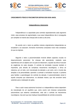 SISTEMA EMPRESARIAL CEZAR
Formando Empresas e Pessoas de Sucesso
CURSO DE CAPACITAÇÃO PROFISSIONAL
Psicomotricidade/Brinquedos e Jogos Pedagógicos
Rua dos Estudantes, 117 – Vila Santa Maria – Montes Claros/MG
(38) 3084.6547 – www.secedu.com.br – contato@secedu.com .br Página | 63
CRESCIMENTO FÍSICO E PSICOMOTOR DEPOIS DOS DOIS ANOS.
Independência e Autonomia
Independência é a capacidade para controlar separadamente cada segmento
motor, esse processo de segmentação e que essa independência não é conseguida
por completo na maioria das crianças até os sete ou oito anos.
De acordo com o texto os padrões motores originalmente independentes se
encadeiam e se associam, formando movimentos compostos muito mais complexos
do que os originais.
Segundo o texto a psicomotricidade invisível afetam aspectos cruciais no
desenvolvimento psicomotor. As crianças vão aprendendo, mediante suas
experiências com os objetos com os quais se relacionam, a ajustar seu tônus muscular
às exigências de cada situação. O controle da tonicidade muscular também é
importante, pois através de complexos mecanismos neurológicos, o tônus se
relaciona, por um lado, com manutenção da atenção e, por outro, com o mundo das
atrações e da personalidade, aprender a controlar a tonicidade muscular, é portanto
para facilitar a aprendizagem do controle da atenção. A psicomotricidade visível é
aquela conquista que observamos, na atividade motora, que não envolvem tanto
substrato para a realização de ações.
Para o autor nossa autonomia funcional e a independência motora dependem
da manutenção de um equilíbrio que, como ocorre com diversos componentes
psicomotores que estamos considerando, esta sob o controle de mecanismos
neurológicos, mas sem que isso implique impossibilidade de controle consciente.
 