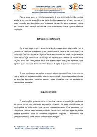 SISTEMA EMPRESARIAL CEZAR
Formando Empresas e Pessoas de Sucesso
CURSO DE CAPACITAÇÃO PROFISSIONAL
Psicomotricidade/Brinquedos e Jogos Pedagógicos
Rua dos Estudantes, 117 – Vila Santa Maria – Montes Claros/MG
(38) 3084.6547 – www.secedu.com.br – contato@secedu.com .br Página | 64
Para o autor sobre o controle respiratório é uma importante função corporal
sujeita a um controle automático por parte do sistema nervoso, e como no caso do
tônus muscular está relacionada aos processos da atenção e das emoções, implica
em conhecer como se respira e controlar conscientemente o ritmo e a profundidade da
respiração.
Estrutura espaço-temporal
De acordo com o autor a estruturação do espaço está relacionada com a
consciência das coordenadas nas quais nosso corpo se move e nas quais transcorre
nossa ação, sendo capazes de organizar seus pensamentos em função de parâmetros
como perto-longe, dentro-fora, curto-longo, etc. Quando são capazes de utilizar essas
noções, estão sem condições de iniciar sua aprendizagem de noções espaciais,o que
significa que o espaço é dominado antes do nível de ação do que de representação.
O autor explica que as noções temporais são ainda mais difíceis de dominar do
que as espaciais, pois enquanto as relações espaciais são perceptivamente evidentes
as relações temporais somente existem pelas conexões que se estabelecem
mentalmente entre elas.
Esquema Corporal
O autor explica que o esquema corporal se refere à apresentação que temos
em nosso corpo, dos diferentes segmentos corporais, de suas possibilidades de
movimento e de ação, assim como de suas diversas limitações. E os elementos com
os quais se constrói o esquema corporal são de naturezas distintas, a percepção nos
oferece evidências sobre os diferentes segmentos corporais. O movimento nos
oferece informação sobre nossas possibilidades de ação.
 
