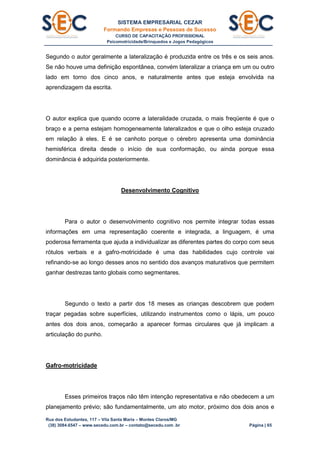 SISTEMA EMPRESARIAL CEZAR
Formando Empresas e Pessoas de Sucesso
CURSO DE CAPACITAÇÃO PROFISSIONAL
Psicomotricidade/Brinquedos e Jogos Pedagógicos
Rua dos Estudantes, 117 – Vila Santa Maria – Montes Claros/MG
(38) 3084.6547 – www.secedu.com.br – contato@secedu.com .br Página | 65
Segundo o autor geralmente a lateralização é produzida entre os três e os seis anos.
Se não houve uma definição espontânea, convém lateralizar a criança em um ou outro
lado em torno dos cinco anos, e naturalmente antes que esteja envolvida na
aprendizagem da escrita.
O autor explica que quando ocorre a lateralidade cruzada, o mais freqüente é que o
braço e a perna estejam homogeneamente lateralizados e que o olho esteja cruzado
em relação à eles. E é se canhoto porque o cérebro apresenta uma dominância
hemisférica direita desde o início de sua conformação, ou ainda porque essa
dominância é adquirida posteriormente.
Desenvolvimento Cognitivo
Para o autor o desenvolvimento cognitivo nos permite integrar todas essas
informações em uma representação coerente e integrada, a linguagem, é uma
poderosa ferramenta que ajuda a individualizar as diferentes partes do corpo com seus
rótulos verbais e a gafro-motricidade é uma das habilidades cujo controle vai
refinando-se ao longo desses anos no sentido dos avanços maturativos que permitem
ganhar destrezas tanto globais como segmentares.
Segundo o texto a partir dos 18 meses as crianças descobrem que podem
traçar pegadas sobre superfícies, utilizando instrumentos como o lápis, um pouco
antes dos dois anos, começarão a aparecer formas circulares que já implicam a
articulação do punho.
Gafro-motricidade
Esses primeiros traços não têm intenção representativa e não obedecem a um
planejamento prévio; são fundamentalmente, um ato motor, próximo dos dois anos e
 