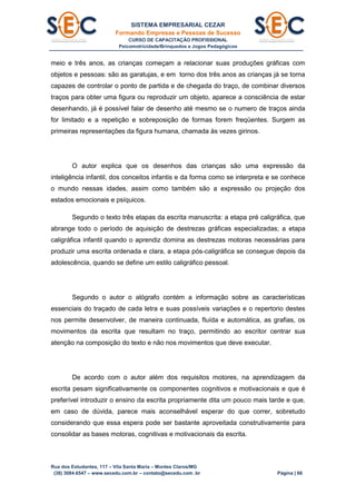 SISTEMA EMPRESARIAL CEZAR
Formando Empresas e Pessoas de Sucesso
CURSO DE CAPACITAÇÃO PROFISSIONAL
Psicomotricidade/Brinquedos e Jogos Pedagógicos
Rua dos Estudantes, 117 – Vila Santa Maria – Montes Claros/MG
(38) 3084.6547 – www.secedu.com.br – contato@secedu.com .br Página | 66
meio e três anos, as crianças começam a relacionar suas produções gráficas com
objetos e pessoas: são as garatujas, e em torno dos três anos as crianças já se torna
capazes de controlar o ponto de partida e de chegada do traço, de combinar diversos
traços para obter uma figura ou reproduzir um objeto, aparece a consciência de estar
desenhando, já é possível falar de desenho até mesmo se o numero de traços ainda
for limitado e a repetição e sobreposição de formas forem freqüentes. Surgem as
primeiras representações da figura humana, chamada às vezes girinos.
O autor explica que os desenhos das crianças são uma expressão da
inteligência infantil, dos conceitos infantis e da forma como se interpreta e se conhece
o mundo nessas idades, assim como também são a expressão ou projeção dos
estados emocionais e psíquicos.
Segundo o texto três etapas da escrita manuscrita: a etapa pré caligráfica, que
abrange todo o período de aquisição de destrezas gráficas especializadas; a etapa
caligráfica infantil quando o aprendiz domina as destrezas motoras necessárias para
produzir uma escrita ordenada e clara, a etapa pós-caligráfica se consegue depois da
adolescência, quando se define um estilo caligráfico pessoal.
Segundo o autor o alógrafo contém a informação sobre as características
essenciais do traçado de cada letra e suas possíveis variações e o repertorio destes
nos permite desenvolver, de maneira continuada, fluída e automática, as grafias, os
movimentos da escrita que resultam no traço, permitindo ao escritor centrar sua
atenção na composição do texto e não nos movimentos que deve executar.
De acordo com o autor além dos requisitos motores, na aprendizagem da
escrita pesam significativamente os componentes cognitivos e motivacionais e que é
preferível introduzir o ensino da escrita propriamente dita um pouco mais tarde e que,
em caso de dúvida, parece mais aconselhável esperar do que correr, sobretudo
considerando que essa espera pode ser bastante aproveitada construtivamente para
consolidar as bases motoras, cognitivas e motivacionais da escrita.
 