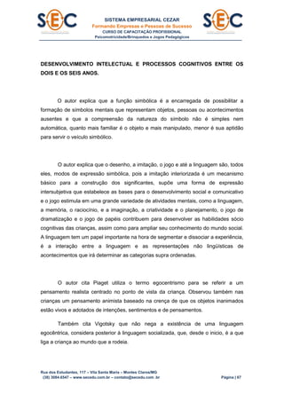 SISTEMA EMPRESARIAL CEZAR
Formando Empresas e Pessoas de Sucesso
CURSO DE CAPACITAÇÃO PROFISSIONAL
Psicomotricidade/Brinquedos e Jogos Pedagógicos
Rua dos Estudantes, 117 – Vila Santa Maria – Montes Claros/MG
(38) 3084.6547 – www.secedu.com.br – contato@secedu.com .br Página | 67
DESENVOLVIMENTO INTELECTUAL E PROCESSOS COGNITIVOS ENTRE OS
DOIS E OS SEIS ANOS.
O autor explica que a função simbólica é a encarregada de possibilitar a
formação de símbolos mentais que representam objetos, pessoas ou acontecimentos
ausentes e que a compreensão da natureza do símbolo não é simples nem
automática, quanto mais familiar é o objeto e mais manipulado, menor é sua aptidão
para servir o veículo simbólico.
O autor explica que o desenho, a imitação, o jogo e até a linguagem são, todos
eles, modos de expressão simbólica, pois a imitação interiorizada é um mecanismo
básico para a construção dos significantes, supõe uma forma de expressão
intersubjetiva que estabelece as bases para o desenvolvimento social e comunicativo
e o jogo estimula em uma grande variedade de atividades mentais, como a linguagem,
a memória, o raciocínio, e a imaginação, a criatividade e o planejamento, o jogo de
dramatização e o jogo de papéis contribuem para desenvolver as habilidades sócio
cognitivas das crianças, assim como para ampliar seu conhecimento do mundo social.
A linguagem tem um papel importante na hora de segmentar e dissociar a experiência,
é a interação entre a linguagem e as representações não lingüísticas de
acontecimentos que irá determinar as categorias supra ordenadas.
O autor cita Piaget utiliza o termo egocentrismo para se referir a um
pensamento realista centrado no ponto de vista da criança. Observou também nas
crianças um pensamento animista baseado na crença de que os objetos inanimados
estão vivos e adotados de intenções, sentimentos e de pensamentos.
Também cita Vigotsky que não nega a existência de uma linguagem
egocêntrica, considera posterior à linguagem socializada, que, desde o inicio, é a que
liga a criança ao mundo que a rodeia.
 