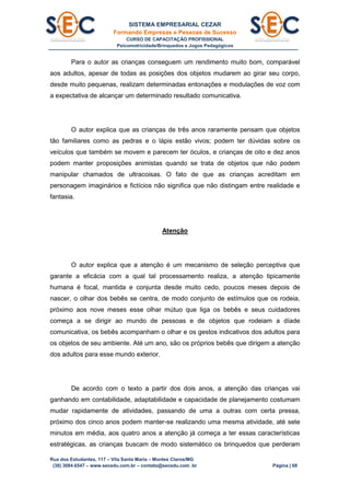 SISTEMA EMPRESARIAL CEZAR
Formando Empresas e Pessoas de Sucesso
CURSO DE CAPACITAÇÃO PROFISSIONAL
Psicomotricidade/Brinquedos e Jogos Pedagógicos
Rua dos Estudantes, 117 – Vila Santa Maria – Montes Claros/MG
(38) 3084.6547 – www.secedu.com.br – contato@secedu.com .br Página | 68
Para o autor as crianças conseguem um rendimento muito bom, comparável
aos adultos, apesar de todas as posições dos objetos mudarem ao girar seu corpo,
desde muito pequenas, realizam determinadas entonações e modulações de voz com
a expectativa de alcançar um determinado resultado comunicativa.
O autor explica que as crianças de três anos raramente pensam que objetos
tão familiares como as pedras e o lápis estão vivos; podem ter dúvidas sobre os
veículos que também se movem e parecem ter óculos, e crianças de oito e dez anos
podem manter proposições animistas quando se trata de objetos que não podem
manipular chamados de ultracoisas. O fato de que as crianças acreditam em
personagem imaginários e fictícios não significa que não distingam entre realidade e
fantasia.
Atenção
O autor explica que a atenção é um mecanismo de seleção perceptiva que
garante a eficácia com a qual tal processamento realiza, a atenção tipicamente
humana é focal, mantida e conjunta desde muito cedo, poucos meses depois de
nascer, o olhar dos bebês se centra, de modo conjunto de estímulos que os rodeia,
próximo aos nove meses esse olhar mútuo que liga os bebês e seus cuidadores
começa a se dirigir ao mundo de pessoas e de objetos que rodeiam a díade
comunicativa, os bebês acompanham o olhar e os gestos indicativos dos adultos para
os objetos de seu ambiente. Até um ano, são os próprios bebês que dirigem a atenção
dos adultos para esse mundo exterior.
De acordo com o texto a partir dos dois anos, a atenção das crianças vai
ganhando em contabilidade, adaptabilidade e capacidade de planejamento costumam
mudar rapidamente de atividades, passando de uma a outras com certa pressa,
próximo dos cinco anos podem manter-se realizando uma mesma atividade, até sete
minutos em média, aos quatro anos a atenção já começa a ter essas características
estratégicas, as crianças buscam de modo sistemático os brinquedos que perderam
 