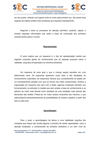 SISTEMA EMPRESARIAL CEZAR
Formando Empresas e Pessoas de Sucesso
CURSO DE CAPACITAÇÃO PROFISSIONAL
Psicomotricidade/Brinquedos e Jogos Pedagógicos
Rua dos Estudantes, 117 – Vila Santa Maria – Montes Claros/MG
(38) 3084.6547 – www.secedu.com.br – contato@secedu.com .br Página | 69
em seu quarto, olhando nos lugares onde os viram pela primeira vez, vão sendo mais
capazes de realizar tarefas mais complexas que requerem planejamento.
Segundo o texto os processos de atenção permitem, portanto, regular a
entrada daquelas informações que serão a base da construção dos primeiros
conhecimentos sobre o mundo.
Representação
O autor explica que um esquema é o tipo de representação mental que
organiza conjuntos gerais de conhecimento que as pessoas possuem sobre a
realidade, conjuntos armazenados na memória semântica.
Um esquema de cena guia o que a criança espera perceber em uma
determinada cena. Os esquemas aparecem muito cedo e são resultados do
funcionamento automático da maquinaria indutiva que, provavelmente se baseia em
um processamento paralelo com que se simula nas redes conexionistas, embora a
organização em esquema não varie com a idade, algumas mudanças otimizam seu
funcionamento, se articulam à medida que sem amplia a base de conhecimento e se
aplicam de modo mais flexível como resultado de uma avaliação mais precisa das
demandas das tarefas. Produz-se um maior acesso consciente aos mesmos, o que
potencializará extraordinariamente as possibilidades do sistema cognitivo a partir dos
seis ou sete anos.
Aprendizagem
Para o autor a aprendizagem da leitura é uma habilidade cognitiva tão
complexa que requer sem dúvida alguma o encontro de várias capacidades, como a
atenção focalizada, a compreensão de símbolos arbitrários e um bom nível de
 