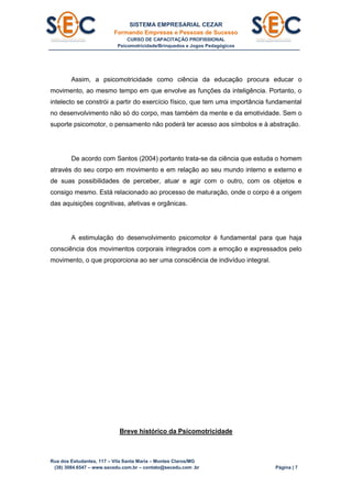 SISTEMA EMPRESARIAL CEZAR
Formando Empresas e Pessoas de Sucesso
CURSO DE CAPACITAÇÃO PROFISSIONAL
Psicomotricidade/Brinquedos e Jogos Pedagógicos
Rua dos Estudantes, 117 – Vila Santa Maria – Montes Claros/MG
(38) 3084.6547 – www.secedu.com.br – contato@secedu.com .br Página | 7
Assim, a psicomotricidade como ciência da educação procura educar o
movimento, ao mesmo tempo em que envolve as funções da inteligência. Portanto, o
intelecto se constrói a partir do exercício físico, que tem uma importância fundamental
no desenvolvimento não só do corpo, mas também da mente e da emotividade. Sem o
suporte psicomotor, o pensamento não poderá ter acesso aos símbolos e à abstração.
De acordo com Santos (2004) portanto trata-se da ciência que estuda o homem
através do seu corpo em movimento e em relação ao seu mundo interno e externo e
de suas possibilidades de perceber, atuar e agir com o outro, com os objetos e
consigo mesmo. Está relacionado ao processo de maturação, onde o corpo é a origem
das aquisições cognitivas, afetivas e orgânicas.
A estimulação do desenvolvimento psicomotor é fundamental para que haja
consciência dos movimentos corporais integrados com a emoção e expressados pelo
movimento, o que proporciona ao ser uma consciência de indivíduo integral.
Breve histórico da Psicomotricidade
 