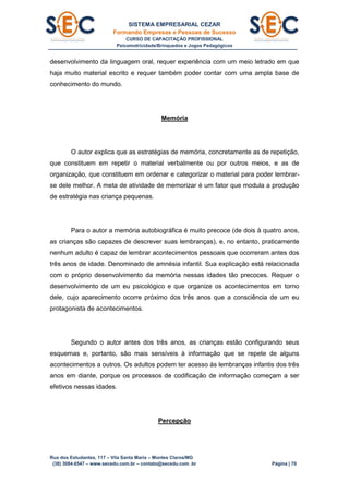 SISTEMA EMPRESARIAL CEZAR
Formando Empresas e Pessoas de Sucesso
CURSO DE CAPACITAÇÃO PROFISSIONAL
Psicomotricidade/Brinquedos e Jogos Pedagógicos
Rua dos Estudantes, 117 – Vila Santa Maria – Montes Claros/MG
(38) 3084.6547 – www.secedu.com.br – contato@secedu.com .br Página | 70
desenvolvimento da linguagem oral, requer experiência com um meio letrado em que
haja muito material escrito e requer também poder contar com uma ampla base de
conhecimento do mundo.
Memória
O autor explica que as estratégias de memória, concretamente as de repetição,
que constituem em repetir o material verbalmente ou por outros meios, e as de
organização, que constituem em ordenar e categorizar o material para poder lembrar-
se dele melhor. A meta de atividade de memorizar é um fator que modula a produção
de estratégia nas criança pequenas.
Para o autor a memória autobiográfica é muito precoce (de dois à quatro anos,
as crianças são capazes de descrever suas lembranças), e, no entanto, praticamente
nenhum adulto é capaz de lembrar acontecimentos pessoais que ocorreram antes dos
três anos de idade. Denominado de amnésia infantil. Sua explicação está relacionada
com o próprio desenvolvimento da memória nessas idades tão precoces. Requer o
desenvolvimento de um eu psicológico e que organize os acontecimentos em torno
dele, cujo aparecimento ocorre próximo dos três anos que a consciência de um eu
protagonista de acontecimentos.
Segundo o autor antes dos três anos, as crianças estão configurando seus
esquemas e, portanto, são mais sensíveis à informação que se repete de alguns
acontecimentos a outros. Os adultos podem ter acesso às lembranças infantis dos três
anos em diante, porque os processos de codificação de informação começam a ser
efetivos nessas idades.
Percepção
 