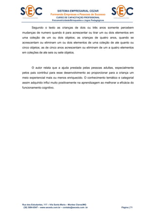 SISTEMA EMPRESARIAL CEZAR
Formando Empresas e Pessoas de Sucesso
CURSO DE CAPACITAÇÃO PROFISSIONAL
Psicomotricidade/Brinquedos e Jogos Pedagógicos
Rua dos Estudantes, 117 – Vila Santa Maria – Montes Claros/MG
(38) 3084.6547 – www.secedu.com.br – contato@secedu.com .br Página | 71
Segundo o texto as crianças de dois ou três anos somente percebem
mudanças de numero quando é para acrescentar ou tirar um ou dois elementos em
uma coleção de um ou dois objetos; as crianças de quatro anos, quando se
acrescentam ou eliminam um ou dois elementos de uma coleção de ate quanto ou
cinco objetos; as de cinco anos acrescentam ou eliminam de um a quatro elementos
em coleções de ate seis ou sete objetos.
O autor relata que a ajuda prestada pelas pessoas adultas, especialmente
pelos pais contribui para esse desenvolvimento ao proporcionar para a criança um
meio experiencial mais ou menos enriquecido. O conhecimento temático e categorial
assim adquirido influi muito positivamente na aprendizagem ao melhorar a eficácia do
funcionamento cognitivo.
 