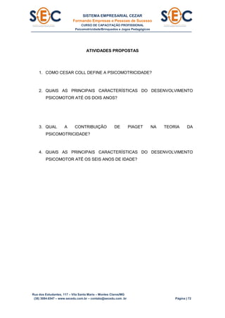 SISTEMA EMPRESARIAL CEZAR
Formando Empresas e Pessoas de Sucesso
CURSO DE CAPACITAÇÃO PROFISSIONAL
Psicomotricidade/Brinquedos e Jogos Pedagógicos
Rua dos Estudantes, 117 – Vila Santa Maria – Montes Claros/MG
(38) 3084.6547 – www.secedu.com.br – contato@secedu.com .br Página | 72
ATIVIDADES PROPOSTAS
1. COMO CESAR COLL DEFINE A PSICOMOTRICIDADE?
2. QUAIS AS PRINCIPAIS CARACTERÍSTICAS DO DESENVOLVIMENTO
PSICOMOTOR ATÉ OS DOIS ANOS?
3. QUAL A CONTRIBUIÇÃO DE PIAGET NA TEORIA DA
PSICOMOTRICIDADE?
4. QUAIS AS PRINCIPAIS CARACTERÍSTICAS DO DESENVOLVIMENTO
PSICOMOTOR ATÉ OS SEIS ANOS DE IDADE?
 