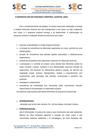 SISTEMA EMPRESARIAL CEZAR
Formando Empresas e Pessoas de Sucesso
CURSO DE CAPACITAÇÃO PROFISSIONAL
Psicomotricidade/Brinquedos e Jogos Pedagógicos
Rua dos Estudantes, 117 – Vila Santa Maria – Montes Claros/MG
(38) 3084.6547 – www.secedu.com.br – contato@secedu.com .br Página | 73
O DESENVOLVER DO ESQUEMA CORPORAL (SANTOS, 2004)
Com o amadurecimento neurológico. A criança nasce sem realização e começa
a receber estímulos diversos que vão impregnando o seu corpo, ou seja, mapeando
seu corpo, e o esquema corporal começa a se desenvolver. A estruturação do
esquema corporal é realizada através de exercícios que visam:
 exercitar a lateralidade e a noção espaço-temporal;
 a tomada de consciência de diferentes segmentos do corpo, partindo de uma
atitude global;
 tomada de consciência das atitudes globais associadas a deslocamentos
segmentares;
 tomada de consciência dos segmentos corporais em diferentes posturas;
 a percepção e o controle do próprio corpo através das diferentes partes do
corpo (mostrar, nomear, transpor) e sua diferenciação (exercício ritmado de
segmentos), das técnicas de relaxamento global e parcial, do domínio da
respiração (nasal, toráxica, diafragmática, isolada e conjuntamente com
movimentos), pela educação das atitudes, economicaa e equilíbrio das
posturas;
 massagem e relaxamento;
 consciência da motricidade fina, favorecida pelos movimentos manuais
relacionados à concentração e à expressão corporal.
Os sistemas responsáveis pelo desenvolvimento do Esquema Corporal são:
 INTEROCEPÇÃO
sensação que se tem das vísceras. Ex.: dor de cabeça, mal estar, cólicas...
 PRÓPRIOCEPÇÃO
são 2 informações. A postura do corpo e que movimentos ele está realizando.
Mesmo de olhos fechados sabemos a posição do nosso corpo e que
movimentos estamos realizando. ( O hemiplégico, de olhos fechados não
 
