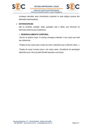 SISTEMA EMPRESARIAL CEZAR
Formando Empresas e Pessoas de Sucesso
CURSO DE CAPACITAÇÃO PROFISSIONAL
Psicomotricidade/Brinquedos e Jogos Pedagógicos
Rua dos Estudantes, 117 – Vila Santa Maria – Montes Claros/MG
(38) 3084.6547 – www.secedu.com.br – contato@secedu.com .br Página | 74
consegue perceber seus movimentos corporais no lado plégico porque tem
alteração proprioceptiva).
 EXTEROCEPÇÃO
são os sentidos, audição, visão, gustação, tato e olfato, que informam os
estímulos externos que recebemos.
 DESENVOLVIMENTO CORPORAL
Ocorre no próprio corpo. A criança consegue entender o seu corpo que será
seu referencial.
Projeta do seu corpo para o corpo do outro ( descobre que a mãe tem olhos...)
Projeta do corpo humano para o de outros seres. Constância de percepção
(descobre que o bico do pato Donald equivale a sua boca).
 
