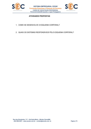 SISTEMA EMPRESARIAL CEZAR
Formando Empresas e Pessoas de Sucesso
CURSO DE CAPACITAÇÃO PROFISSIONAL
Psicomotricidade/Brinquedos e Jogos Pedagógicos
Rua dos Estudantes, 117 – Vila Santa Maria – Montes Claros/MG
(38) 3084.6547 – www.secedu.com.br – contato@secedu.com .br Página | 75
ATIVIDADES PROPOSTAS
1. COMO SE DESENVOLVE O ESQUEMA CORPORAL?
2. QUAIS OS SISTEMAS RESPONSÁVEIS PELO ESQUEMA CORPORAL?
 
