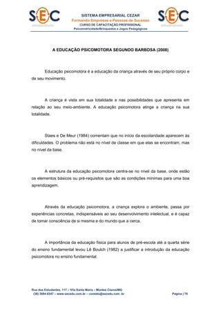 SISTEMA EMPRESARIAL CEZAR
Formando Empresas e Pessoas de Sucesso
CURSO DE CAPACITAÇÃO PROFISSIONAL
Psicomotricidade/Brinquedos e Jogos Pedagógicos
Rua dos Estudantes, 117 – Vila Santa Maria – Montes Claros/MG
(38) 3084.6547 – www.secedu.com.br – contato@secedu.com .br Página | 76
A EDUCAÇÃO PSICOMOTORA SEGUNDO BARBOSA (2008)
Educação psicomotora é a educação da criança através de seu próprio corpo e
de seu movimento.
A criança é vista em sua totalidade e nas possibilidades que apresenta em
relação ao seu meio-ambiente. A educação psicomotora atinge a criança na sua
totalidade.
Staes e De Meur (1984) comentam que no início da escolaridade aparecem às
dificuldades. O problema não está no nível de classe em que elas se encontram, mas
no nível da base.
A estrutura da educação psicomotora centra-se no nível da base, onde estão
os elementos básicos ou pré-requisitos que são as condições mínimas para uma boa
aprendizagem.
Através da educação psicomotora, a criança explora o ambiente, passa por
experiências concretas, indispensáveis ao seu desenvolvimento intelectual, e é capaz
de tomar consciência de si mesma e do mundo que a cerca.
A importância da educação física para alunos de pré-escola até a quarta série
do ensino fundamental levou Lê Boulch (1982) a justificar a introdução da educação
psicomotora no ensino fundamental.
 
