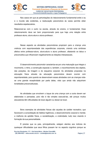 SISTEMA EMPRESARIAL CEZAR
Formando Empresas e Pessoas de Sucesso
CURSO DE CAPACITAÇÃO PROFISSIONAL
Psicomotricidade/Brinquedos e Jogos Pedagógicos
Rua dos Estudantes, 117 – Vila Santa Maria – Montes Claros/MG
(38) 3084.6547 – www.secedu.com.br – contato@secedu.com .br Página | 77
Nos casos em que as perturbações do relacionamento fundamental entre o eu
e o mundo são evidentes, a reeducação psicomotora às vezes permite obter
resultados espetaculares.
Relacionar-se com o outro na escola, através do ensino, é fundamental. Esse
relacionamento deve ser bem proporcionado para que haja uma relação entre
professor-aluno, aluno-aluno e aluno-professor.
Nesse aspecto as atividades psicomotoras propiciam para a criança uma
vivência com espontaneidade das experiências corporais, criando uma simbiose
afetiva entre professor-aluno, aluno-aluno e aluno professor, afastando os tabus e
preconceitos que influenciam negativamente as relações interpessoais.
O desenvolvimento psicomotor caracteriza-se por uma maturação que integra o
movimento, o ritmo, a construção espacial; e, também, o reconhecimento dos objetos,
das posições, da imagem e do esquema corporal. As atividades propostas na
educação física através da educação psicomotora devem ocorrer com
espontaneidade, pois quando se desenvolvem essas atividades com as crianças nota-
se uma grande receptividade por parte delas, visto que ainda não adquiriram
tonalidades preconceituosas.
As atividades que envolvem o toque de uma criança com a outra devem ser
elaboradas e pensadas, pois não é tão simples executá-las, até porque muitos
educadores têm dificuldades de tocar alguém ou deixar-se tocar.
Bons exemplos de atividades físicas são aquelas de caráter recreativo, que
favorecem a consolidação de hábitos higiênicos, o desenvolvimento corporal e mental,
a melhoria da aptidão física, a sociabilização, a criatividade; tudo isso visando à
formação da sua personalidade.
É preciso que os pais, principalmente, estejam atentos aos indícios de
quaisquer dificuldades que seus filhos possam ter no aspecto cognitivo porque se
 