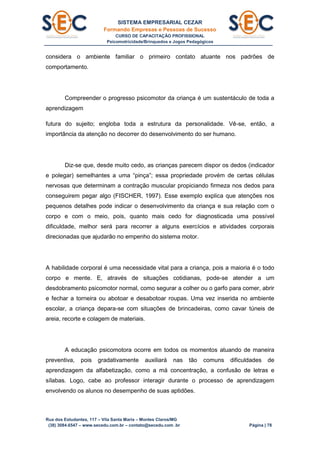 SISTEMA EMPRESARIAL CEZAR
Formando Empresas e Pessoas de Sucesso
CURSO DE CAPACITAÇÃO PROFISSIONAL
Psicomotricidade/Brinquedos e Jogos Pedagógicos
Rua dos Estudantes, 117 – Vila Santa Maria – Montes Claros/MG
(38) 3084.6547 – www.secedu.com.br – contato@secedu.com .br Página | 78
considera o ambiente familiar o primeiro contato atuante nos padrões de
comportamento.
Compreender o progresso psicomotor da criança é um sustentáculo de toda a
aprendizagem
futura do sujeito; engloba toda a estrutura da personalidade. Vê-se, então, a
importância da atenção no decorrer do desenvolvimento do ser humano.
Diz-se que, desde muito cedo, as crianças parecem dispor os dedos (indicador
e polegar) semelhantes a uma “pinça”; essa propriedade provém de certas células
nervosas que determinam a contração muscular propiciando firmeza nos dedos para
conseguirem pegar algo (FISCHER, 1997). Esse exemplo explica que atenções nos
pequenos detalhes pode indicar o desenvolvimento da criança e sua relação com o
corpo e com o meio, pois, quanto mais cedo for diagnosticada uma possível
dificuldade, melhor será para recorrer a alguns exercícios e atividades corporais
direcionadas que ajudarão no empenho do sistema motor.
A habilidade corporal é uma necessidade vital para a criança, pois a maioria é o todo
corpo e mente. E, através de situações cotidianas, pode-se atender a um
desdobramento psicomotor normal, como segurar a colher ou o garfo para comer, abrir
e fechar a torneira ou abotoar e desabotoar roupas. Uma vez inserida no ambiente
escolar, a criança depara-se com situações de brincadeiras, como cavar túneis de
areia, recorte e colagem de materiais.
A educação psicomotora ocorre em todos os momentos atuando de maneira
preventiva, pois gradativamente auxiliará nas tão comuns dificuldades de
aprendizagem da alfabetização, como a má concentração, a confusão de letras e
sílabas. Logo, cabe ao professor interagir durante o processo de aprendizagem
envolvendo os alunos no desempenho de suas aptidões.
 