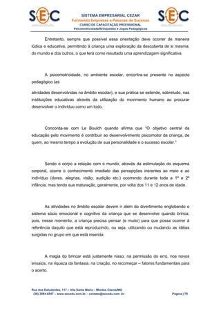 SISTEMA EMPRESARIAL CEZAR
Formando Empresas e Pessoas de Sucesso
CURSO DE CAPACITAÇÃO PROFISSIONAL
Psicomotricidade/Brinquedos e Jogos Pedagógicos
Rua dos Estudantes, 117 – Vila Santa Maria – Montes Claros/MG
(38) 3084.6547 – www.secedu.com.br – contato@secedu.com .br Página | 79
Entretanto, sempre que possível essa orientação deve ocorrer de maneira
lúdica e educativa, permitindo à criança uma exploração da descoberta de si mesma,
do mundo e dos outros, o que terá como resultado uma aprendizagem significativa.
A psicomotricidade, no ambiente escolar, encontra-se presente no aspecto
pedagógico (as
atividades desenvolvidas no âmbito escolar), e sua prática se estende, sobretudo, nas
instituições educativas através da utilização do movimento humano ao procurar
desenvolver o indivíduo como um todo.
Concorda-se com Le Boulch quando afirma que “O objetivo central da
educação pelo movimento é contribuir ao desenvolvimento psicomotor da criança, de
quem, ao mesmo tempo a evolução de sua personalidade e o sucesso escolar.”
Sendo o corpo a relação com o mundo, através da estimulação do esquema
corporal, ocorre o conhecimento imediato das percepções inerentes ao meio e ao
indivíduo (dores, alegrias, visão, audição etc.) ocorrendo durante toda a 1ª e 2ª
infância, mas tendo sua maturação, geralmente, por volta dos 11 e 12 anos de idade.
As atividades no âmbito escolar devem ir além do divertimento englobando o
sistema sócio emocional e cognitivo da criança que se desenvolve quando brinca,
pois, nesse momento, a criança precisa pensar (e muito) para que possa ocorrer à
referência daquilo que está reproduzindo, ou seja, utilizando ou mudando as idéias
surgidas no grupo em que está inserida.
A magia do brincar está justamente nisso: na permissão do erro, nos novos
ensaios, na riqueza da fantasia, na criação, no recomeçar – fatores fundamentais para
o acerto.
 