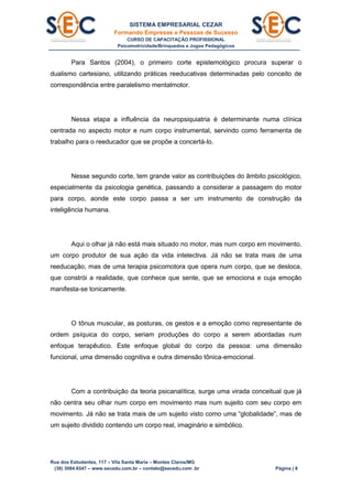 SISTEMA EMPRESARIAL CEZAR
Formando Empresas e Pessoas de Sucesso
CURSO DE CAPACITAÇÃO PROFISSIONAL
Psicomotricidade/Brinquedos e Jogos Pedagógicos
Rua dos Estudantes, 117 – Vila Santa Maria – Montes Claros/MG
(38) 3084.6547 – www.secedu.com.br – contato@secedu.com .br Página | 8
Para Santos (2004), o primeiro corte epistemológico procura superar o
dualismo cartesiano, utilizando práticas reeducativas determinadas pelo conceito de
correspondência entre paralelismo mentalmotor.
Nessa etapa a influência da neuropsiquiatria é determinante numa clínica
centrada no aspecto motor e num corpo instrumental, servindo como ferramenta de
trabalho para o reeducador que se propõe a concertá-lo.
Nesse segundo corte, tem grande valor as contribuições do âmbito psicológico,
especialmente da psicologia genética, passando a considerar a passagem do motor
para corpo, aonde este corpo passa a ser um instrumento de construção da
inteligência humana.
Aqui o olhar já não está mais situado no motor, mas num corpo em movimento,
um corpo produtor de sua ação da vida intelectiva. Já não se trata mais de uma
reeducação, mas de uma terapia psicomotora que opera num corpo, que se desloca,
que constrói a realidade, que conhece que sente, que se emociona e cuja emoção
manifesta-se tonicamente.
O tônus muscular, as posturas, os gestos e a emoção como representante de
ordem psíquica do corpo, seriam produções do corpo a serem abordadas num
enfoque terapêutico. Este enfoque global do corpo da pessoa: uma dimensão
funcional, uma dimensão cognitiva e outra dimensão tônica-emocional.
Com a contribuição da teoria psicanalítica, surge uma virada conceitual que já
não centra seu olhar num corpo em movimento mas num sujeito com seu corpo em
movimento. Já não se trata mais de um sujeito visto como uma “globalidade”, mas de
um sujeito dividido contendo um corpo real, imaginário e simbólico.
 