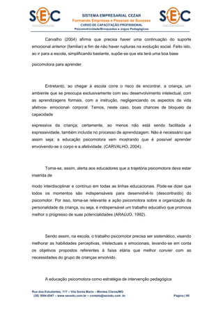 SISTEMA EMPRESARIAL CEZAR
Formando Empresas e Pessoas de Sucesso
CURSO DE CAPACITAÇÃO PROFISSIONAL
Psicomotricidade/Brinquedos e Jogos Pedagógicos
Rua dos Estudantes, 117 – Vila Santa Maria – Montes Claros/MG
(38) 3084.6547 – www.secedu.com.br – contato@secedu.com .br Página | 80
Carvalho (2004) afirma que precisa haver uma continuação do suporte
emocional anterior (familiar) a fim de não haver rupturas na evolução social. Feito isto,
ao ir para a escola, simplificando bastante, supõe-se que ela terá uma boa base
psicomotora para aprender.
Entretanto, ao chegar à escola corre o risco de encontrar, a criança, um
ambiente que se preocupa exclusivamente com seu desenvolvimento intelectual, com
as aprendizagens formais, com a instrução, negligenciando os aspectos da vida
afetivos- emocional- corporal. Temos, neste caso, boas chances de bloqueio da
capacidade
expressiva da criança; certamente, ao menos não está sendo facilitada a
expressividade, também incluída no processo de aprendizagem. Não é necessário que
assim seja; a educação psicomotora vem mostrando que é possível aprender
envolvendo-se o corpo e a afetividade. (CARVALHO, 2004).
Torna-se, assim, alerta aos educadores que a trajetória psicomotora deva estar
inserida de
modo interdisciplinar e contínuo em todas as linhas educacionais. Pode-se dizer que
todos os momentos são indispensáveis para desenvolvê-lo (descontraído) do
psicomotor. Por isso, torna-se relevante a ação psicomotora sobre a organização da
personalidade da criança, ou seja, é indispensável um trabalho educativo que promova
melhor o progresso de suas potencialidades (ARAÚJO, 1992).
Sendo assim, na escola, o trabalho psicomotor precisa ser sistemático, visando
melhorar as habilidades perceptivas, intelectuais e emocionais, levando-se em conta
os objetivos propostos referentes à faixa etária que melhor convier com as
necessidades do grupo de crianças envolvido.
A educação psicomotora como estratégia de intervenção pedagógica
 