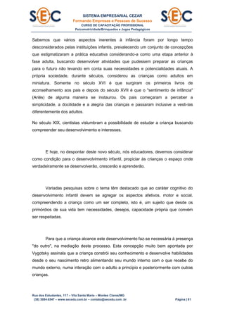SISTEMA EMPRESARIAL CEZAR
Formando Empresas e Pessoas de Sucesso
CURSO DE CAPACITAÇÃO PROFISSIONAL
Psicomotricidade/Brinquedos e Jogos Pedagógicos
Rua dos Estudantes, 117 – Vila Santa Maria – Montes Claros/MG
(38) 3084.6547 – www.secedu.com.br – contato@secedu.com .br Página | 81
Sabemos que vários aspectos inerentes à infância foram por longo tempo
desconsiderados pelas instituições infantis, prevalecendo um conjunto de concepções
que estigmatizaram a prática educativa considerando-a como uma etapa anterior à
fase adulta, buscando desenvolver atividades que pudessem preparar as crianças
para o futuro não levando em conta suas necessidades e potencialidades atuais. A
própria sociedade, durante séculos, considerou as crianças como adultos em
miniatura. Somente no século XVI é que surgiram os primeiros livros de
aconselhamento aos pais e depois do século XVII é que o "sentimento de infância"
(Ariés) de alguma maneira se instaurou. Os pais começaram a perceber a
simplicidade, a docilidade e a alegria das crianças e passaram inclusive a vesti-las
diferentemente dos adultos.
No século XIX, cientistas vislumbram a possibilidade de estudar a criança buscando
compreender seu desenvolvimento e interesses.
E hoje, no despontar deste novo século, nós educadores, devemos considerar
como condição para o desenvolvimento infantil, propiciar às crianças o espaço onde
verdadeiramente se desenvolverão, crescerão e aprenderão.
Variadas pesquisas sobre o tema têm destacado que ao caráter cognitivo do
desenvolvimento infantil devem se agregar os aspectos afetivos, motor e social,
compreendendo a criança como um ser completo, isto é, um sujeito que desde os
primórdios de sua vida tem necessidades, desejos, capacidade própria que convém
ser respeitadas.
Para que a criança alcance este desenvolvimento faz-se necessária à presença
"do outro", na mediação deste processo. Esta concepção muito bem apontada por
Vygotsky assinala que a criança constrói seu conhecimento e desenvolve habilidades
desde o seu nascimento retro alimentando seu mundo interno com o que recebe do
mundo externo, numa interação com o adulto a princípio e posteriormente com outras
crianças.
 