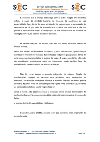 SISTEMA EMPRESARIAL CEZAR
Formando Empresas e Pessoas de Sucesso
CURSO DE CAPACITAÇÃO PROFISSIONAL
Psicomotricidade/Brinquedos e Jogos Pedagógicos
Rua dos Estudantes, 117 – Vila Santa Maria – Montes Claros/MG
(38) 3084.6547 – www.secedu.com.br – contato@secedu.com .br Página | 82
É essencial que a criança estabeleça com "a outra” relação em diferentes
esferas e níveis de atividade humana, no processo de construção de sua
personalidade. Sem dúvida de que a construção do conhecimento e a expressão de
sentimentos se dá por meio da expressividade corporal, que antecede a fala nos
primeiros anos de vida e que, a configuração de sua personalidade se sustenta na
interação com o outro e com o meio onde se insere.
O trabalho corporal, no entanto, não tem sido muito enfatizado dentro de
nossas escolas,
sendo um recurso escassamente utilizado e, quando lançado mão, quase sempre
acontece de maneira desvinculada dos conteúdos e objetivos pedagógicos, dentro de
uma concepção instrumentalista e racional do corpo. O corpo, no entanto, não pode
ser considerado simplesmente como um instrumento sendo também fonte de
conhecimento, de comunicação, de afeto e de relação.
Não há como ignorar o aspecto psicomotor da criança. Através de
manifestações corporais ela expressa seus problemas, seus sentimentos, se
comunica, se relaciona, estabelece vínculos e aprende. Portanto em nossa prática
educativa devemos levar em consideração este sujeito como uno indivisível, diferente
da concepção dualista do sujeito fragmentada em
corpo e mente. Não podemos pensar a educação como simples transmissora de
conhecimentos nem tampouco numa prática psicomotora compensatória preenchendo
falhas
e lacunas, treinando capacidades e habilidades.
Segundo Lapierre (1984) a escola é um dos elementos mais importante do
ambiente social.
 