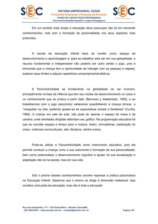 SISTEMA EMPRESARIAL CEZAR
Formando Empresas e Pessoas de Sucesso
CURSO DE CAPACITAÇÃO PROFISSIONAL
Psicomotricidade/Brinquedos e Jogos Pedagógicos
Rua dos Estudantes, 117 – Vila Santa Maria – Montes Claros/MG
(38) 3084.6547 – www.secedu.com.br – contato@secedu.com .br Página | 83
Em um sentido mais amplo a educação deve preocupar não só em transmitir
conhecimentos, mas com a formação da personalidade nos seus aspectos mais
profundos.
A escola de educação infantil deve se revelar como espaço de
desenvolvimento e aprendizagem e, para se trabalhar este ser em sua globalidade, o
recurso fundamental e indispensável não poderia ser outro senão o jogo, pois é
brincando que a criança tem a oportunidade de interagir com as pessoas e objetos,
explorar seus limites e adquirir repertórios comportamental-afetivos.
A Psicomotricidade se fundamenta na globalidade do ser humano,
principalmente na fase da infância que tem seu núcleo de desenvolvimento no corpo e
no conhecimento que se produz a partir dele. (Berruezo y Adelantado, 1995), e ao
trabalharmos com o jogo psicomotor estaremos possibilitando à criança brincar, a
“mergulhar na vida, podendo ajustar-se às expectativas sociais e familiares" (Cunha,
1994). A criança em sala de aula, não pode ter apenas o espaço da mesa e da
carteira, onde atividades dirigidas delimitam seu gráfico. Na programação educativa há
que se conciliar espaço e tempo para a música, teatro, brincadeiras, exploração do
corpo, vivências socioculturais, arte, literatura, dentre outras.
Pode-se utilizar a Psicomotricidade como instrumento educativo, pois ela
permite conduzir a criança rumo a sua autonomia e formação de sua personalidade,
bem como potencializar o desenvolvimento cognitivo e ajudar na sua socialização e
adaptação não só na escola, mas em sua vida.
Sob o prisma desses conhecimentos convém repensar a prática psicomotora
na Educação Infantil. Sabemos que o ensino se dirige à dimensão intelectual. Isso
constitui uma parte da educação, mas não é toda a educação.
 